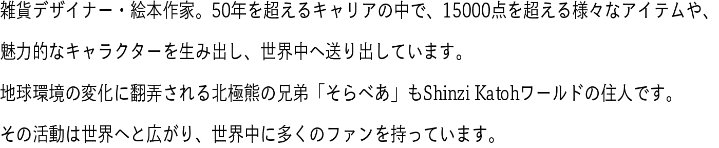 雑貨デザイナー・絵本作家。50年を超えるキャリアの中で、15000点を超える様々なアイテムや、魅力的なキャラクターを生み出し、世界中へ送り出しています。地球環境の変化に翻弄される北極熊の兄弟「そらべあ」もShinzi Katohワールドの住人です。その活動は世界へと広がり、世界中に多くのファンを持っています。